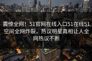 震惊全网！51官网在线入口51在线51空间全网炸裂，热议明星真相让人全网热议不断