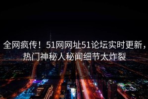全网疯传！51网网址51论坛实时更新，热门神秘人秘闻细节太炸裂