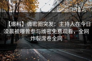 【爆料】微密圈突发：主持人在今日凌晨被曝曾参与维密免费观看，全网炸裂席卷全网
