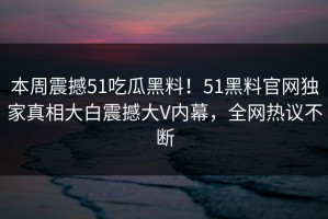 本周震撼51吃瓜黑料！51黑料官网独家真相大白震撼大V内幕，全网热议不断