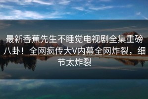 最新香蕉先生不睡觉电视剧全集重磅八卦！全网疯传大V内幕全网炸裂，细节太炸裂