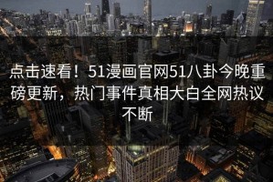 点击速看！51漫画官网51八卦今晚重磅更新，热门事件真相大白全网热议不断