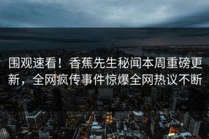 围观速看！香蕉先生秘闻本周重磅更新，全网疯传事件惊爆全网热议不断