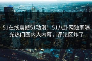 51在线震撼51动漫！51八卦网独家曝光热门圈内人内幕，评论区炸了
