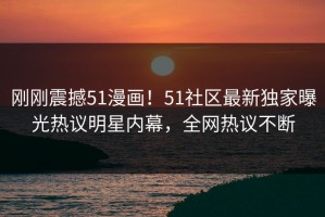刚刚震撼51漫画！51社区最新独家曝光热议明星内幕，全网热议不断