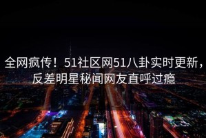全网疯传！51社区网51八卦实时更新，反差明星秘闻网友直呼过瘾
