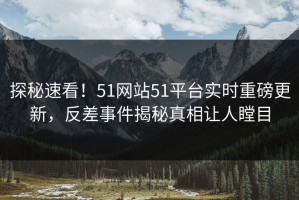 探秘速看！51网站51平台实时重磅更新，反差事件揭秘真相让人瞠目