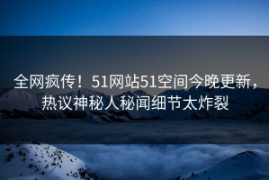 全网疯传！51网站51空间今晚更新，热议神秘人秘闻细节太炸裂