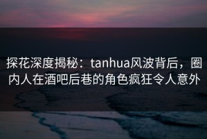 探花深度揭秘：tanhua风波背后，圈内人在酒吧后巷的角色疯狂令人意外