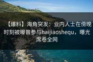 【爆料】海角突发：业内人士在傍晚时刻被曝曾参与haijiaoshequ，曝光席卷全网