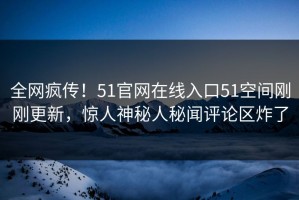 全网疯传！51官网在线入口51空间刚刚更新，惊人神秘人秘闻评论区炸了