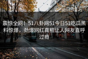 震惊全网！51八卦网51今日51吃瓜黑料惊爆，劲爆网红真相让人网友直呼过瘾