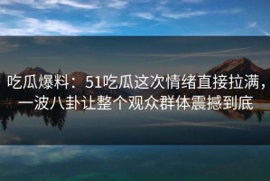 吃瓜爆料：51吃瓜这次情绪直接拉满，一波八卦让整个观众群体震撼到底
