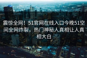 震惊全网！51官网在线入口今晚51空间全网炸裂，热门神秘人真相让人真相大白