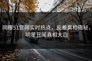 网曝51官网实时热点，反差真相揭秘，明星丑闻真相大白