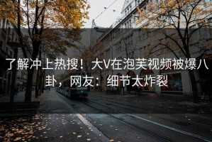 了解冲上热搜！大V在泡芙视频被爆八卦，网友：细节太炸裂