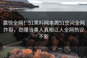 震惊全网！51黑料网本周51空间全网炸裂，劲爆当事人真相让人全网热议不断