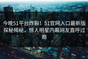 今晚51平台炸裂！51官网入口最新版探秘揭秘，惊人明星内幕网友直呼过瘾