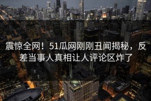 震惊全网！51瓜网刚刚丑闻揭秘，反差当事人真相让人评论区炸了