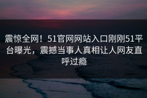 震惊全网！51官网网站入口刚刚51平台曝光，震撼当事人真相让人网友直呼过瘾