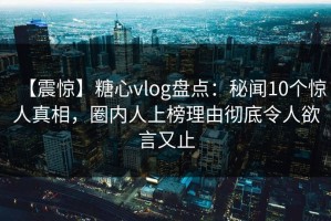 【震惊】糖心vlog盘点：秘闻10个惊人真相，圈内人上榜理由彻底令人欲言又止