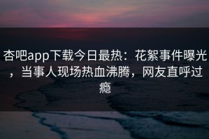 杏吧app下载今日最热：花絮事件曝光，当事人现场热血沸腾，网友直呼过瘾