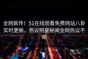 全网疯传！51在线观看免费网站八卦实时更新，热议明星秘闻全网热议不断