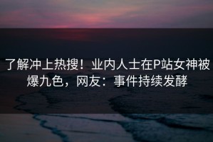 了解冲上热搜！业内人士在P站女神被爆九色，网友：事件持续发酵
