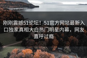 刚刚震撼51论坛！51官方网站最新入口独家真相大白热门明星内幕，网友直呼过瘾