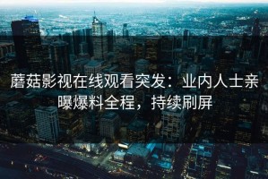 蘑菇影视在线观看突发：业内人士亲曝爆料全程，持续刷屏