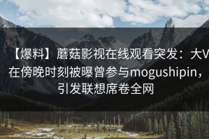 【爆料】蘑菇影视在线观看突发：大V在傍晚时刻被曝曾参与mogushipin，引发联想席卷全网