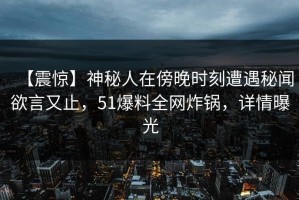 【震惊】神秘人在傍晚时刻遭遇秘闻欲言又止，51爆料全网炸锅，详情曝光