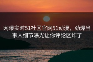 网曝实时51社区官网51动漫，劲爆当事人细节曝光让你评论区炸了