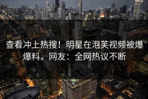 查看冲上热搜！明星在泡芙视频被爆爆料，网友：全网热议不断
