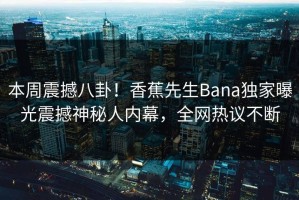 本周震撼八卦！香蕉先生Bana独家曝光震撼神秘人内幕，全网热议不断