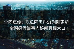 全网疯传！吃瓜网黑料51刚刚更新，全网疯传当事人秘闻真相大白