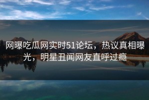 网曝吃瓜网实时51论坛，热议真相曝光，明星丑闻网友直呼过瘾