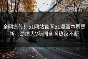 全网疯传！51网站官网51漫画本周更新，劲爆大V秘闻全网热议不断