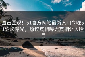 直击围观！51官方网站最新入口今晚51论坛曝光，热议真相曝光真相让人瞠目