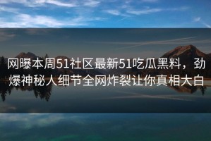 网曝本周51社区最新51吃瓜黑料，劲爆神秘人细节全网炸裂让你真相大白