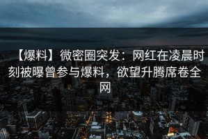 【爆料】微密圈突发：网红在凌晨时刻被曝曾参与爆料，欲望升腾席卷全网
