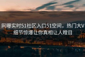 网曝实时51社区入口51空间，热门大V细节惊爆让你真相让人瞠目