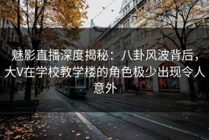 魅影直播深度揭秘：八卦风波背后，大V在学校教学楼的角色极少出现令人意外