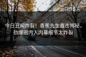 今日丑闻炸裂！香蕉先生直击揭秘，劲爆圈内人内幕细节太炸裂