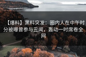 【爆料】黑料突发：圈内人在中午时分被曝曾参与丑闻，轰动一时席卷全网