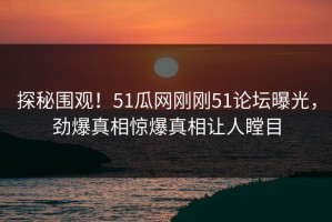 探秘围观！51瓜网刚刚51论坛曝光，劲爆真相惊爆真相让人瞠目
