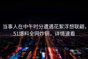 当事人在中午时分遭遇花絮浮想联翩，51爆料全网炸锅，详情速看