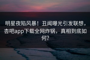 明星夜陷风暴！丑闻曝光引发联想，杏吧app下载全网炸锅，真相到底如何？