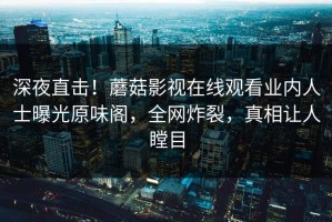 深夜直击！蘑菇影视在线观看业内人士曝光原味阁，全网炸裂，真相让人瞠目
