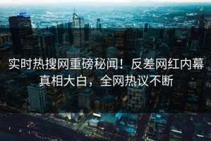 实时热搜网重磅秘闻！反差网红内幕真相大白，全网热议不断